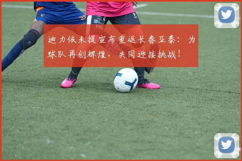 迪力依米提宣布重返长春亚泰：为球队再创辉煌，共同迎接挑战！